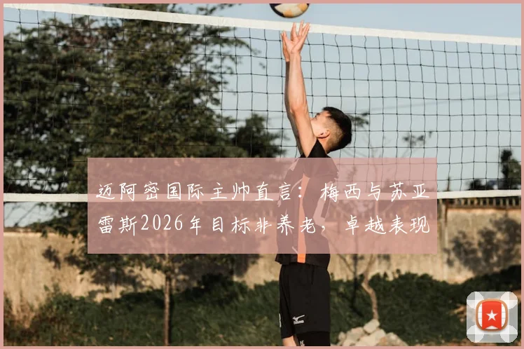 迈阿密国际主帅直言:梅西与苏亚雷斯2026年目标非养老,卓越表现令赞美苍白
