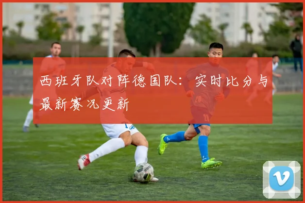 西班牙队对阵德国队：实时比分与最新赛况更新