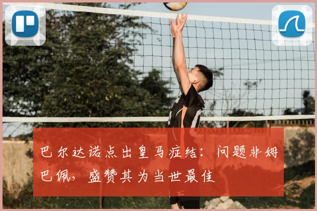 巴尔达诺点出皇马症结：问题非姆巴佩，盛赞其为当世最佳