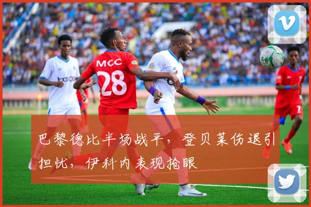 巴黎德比半场战平，登贝莱伤退引担忧，伊科内表现抢眼