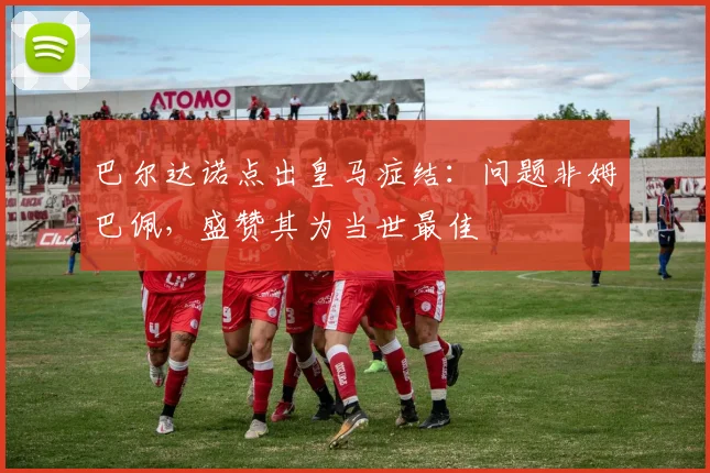 巴尔达诺点出皇马症结：问题非姆巴佩，盛赞其为当世最佳