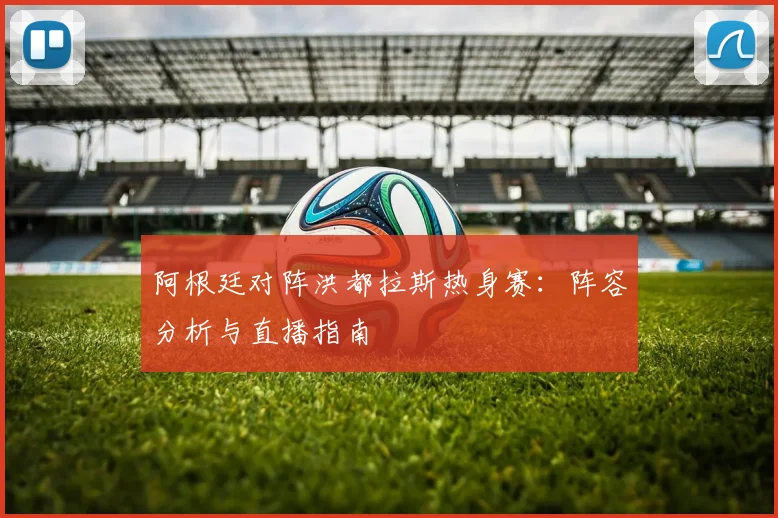 阿根廷对阵洪都拉斯热身赛：阵容分析与直播指南