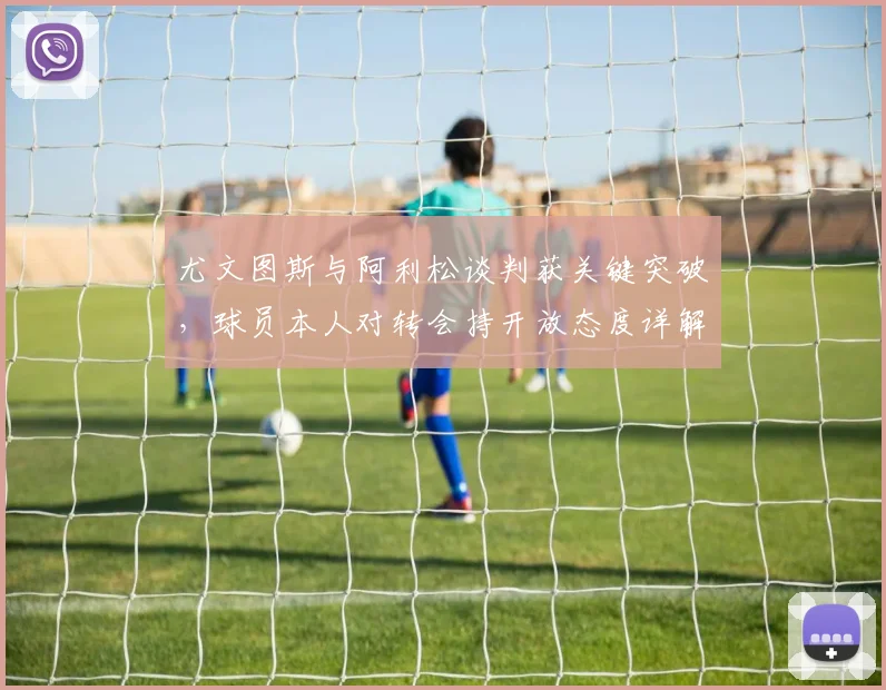 尤文图斯与阿利松谈判获关键突破，球员本人对转会持开放态度详解