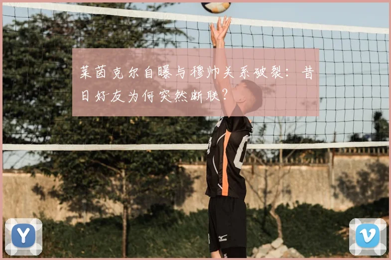 莱茵克尔自曝与穆帅关系破裂：昔日好友为何突然断联？