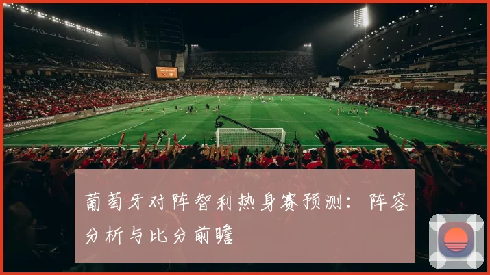 葡萄牙对阵智利热身赛预测:阵容分析与比分前瞻