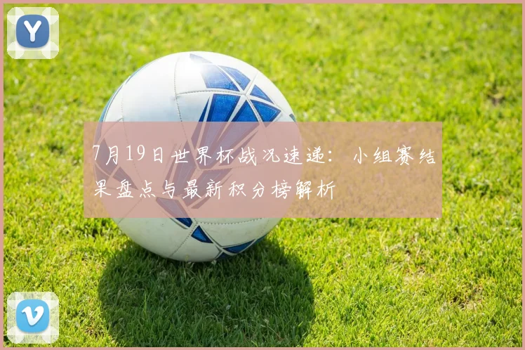 7月19日世界杯战况速递:小组赛结果盘点与最新积分榜解析