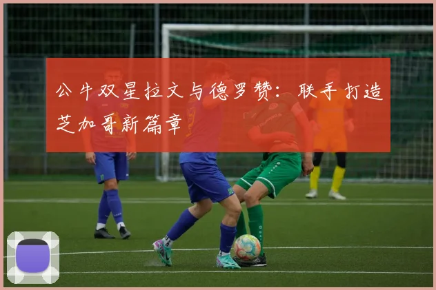 公牛双星拉文与德罗赞：联手打造芝加哥新篇章