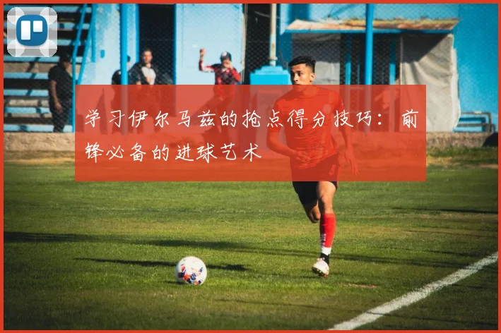 学习伊尔马兹的抢点得分技巧：前锋必备的进球艺术