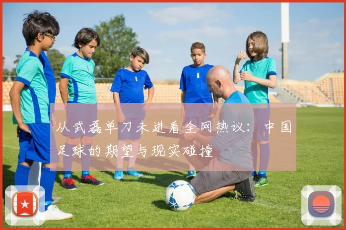 从武磊单刀未进看全网热议：中国足球的期望与现实碰撞