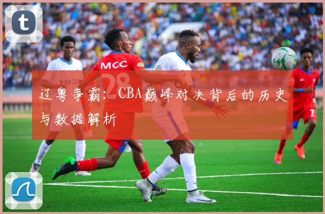 辽粤争霸：CBA巅峰对决背后的历史与数据解析