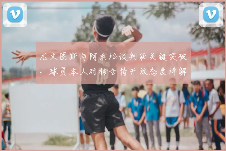 尤文图斯与阿利松谈判获关键突破，球员本人对转会持开放态度详解