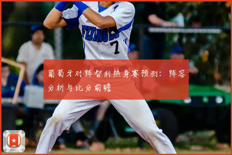 葡萄牙对阵智利热身赛预测:阵容分析与比分前瞻