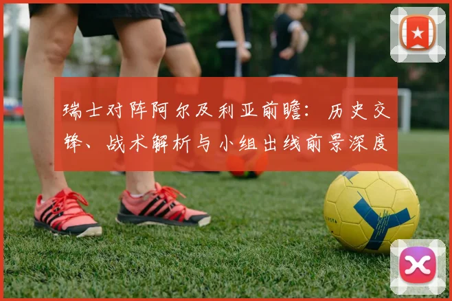 瑞士对阵阿尔及利亚前瞻：历史交锋、战术解析与小组出线前景深度评估
