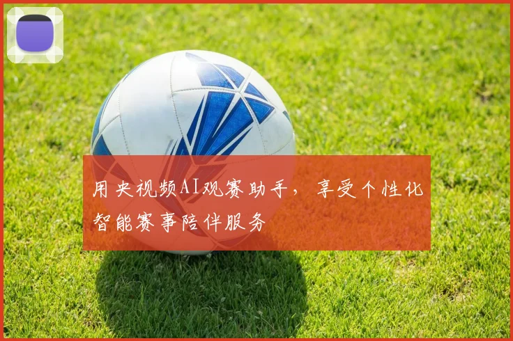 用央视频AI观赛助手，享受个性化智能赛事陪伴服务