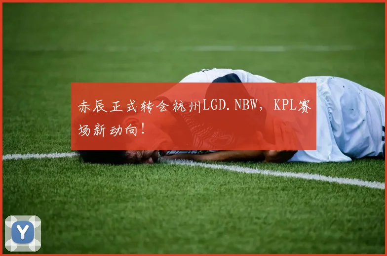 赤辰正式转会杭州LGD.NBW，KPL赛场新动向！