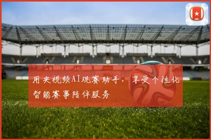 用央视频AI观赛助手，享受个性化智能赛事陪伴服务