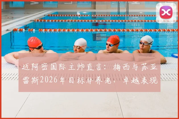 迈阿密国际主帅直言：梅西与苏亚雷斯2026年目标非养老，卓越表现令赞美苍白